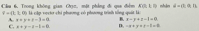 Trong không gian Oxyz, mặt phẳng đi qua điểm K(1;1;1) nhận vector u=(1;0;1),
vector v=(1;1;0) là cặp vectơ chỉ phương có phương trình tổng quát là:
A. x+y+z-3=0. B. x-y+z-1=0.
C. x+y-z-1=0. D. -x+y+z-1=0.