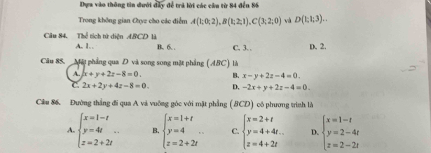 Dựa vào thông tin đưới đây để trả lời các câu từ 84 đến 86
Trong không gian Oxyz cho các điểm A(1;0;2), B(1;2;1), C(3;2;0) và D(1;1;3).. 
Câu 84, Thể tích tử diện ABCD là
A. 1. B. 6. . C. 3. D. 2.
Câu 85. Mặt phẳng qua D và song song mặt phẳng (ABC) là
A. x+y+2z-8=0. B. x-y+2z-4=0.
C. 2x+2y+4z-8=0. D. -2x+y+2z-4=0. 
Câu 86. Đường thẳng đi qua A và vuông góc với mặt phẳng (BCD) có phương trình là
A. beginarrayl x=1-t y=4t z=2+2tendarray.  .. B. beginarrayl x=1+t y=4 z=2+2tendarray.  .. C. beginarrayl x=2+t y=4+4t. z=4+2tendarray. D. beginarrayl x=1-t y=2-4t z=2-2tendarray.