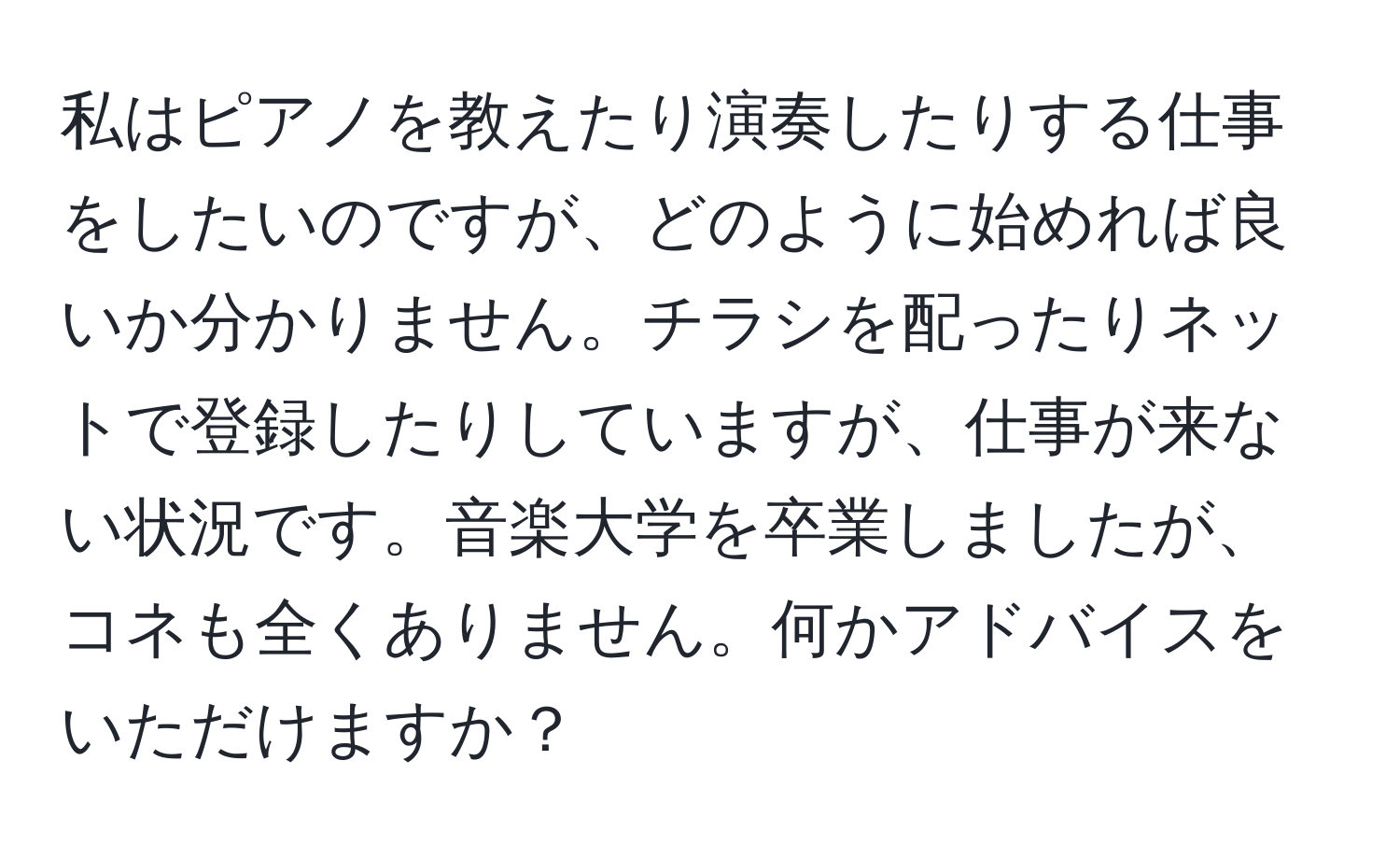 私はピアノを教えたり演奏したりする仕事をしたいのですが、どのように始めれば良いか分かりません。チラシを配ったりネットで登録したりしていますが、仕事が来ない状況です。音楽大学を卒業しましたが、コネも全くありません。何かアドバイスをいただけますか？