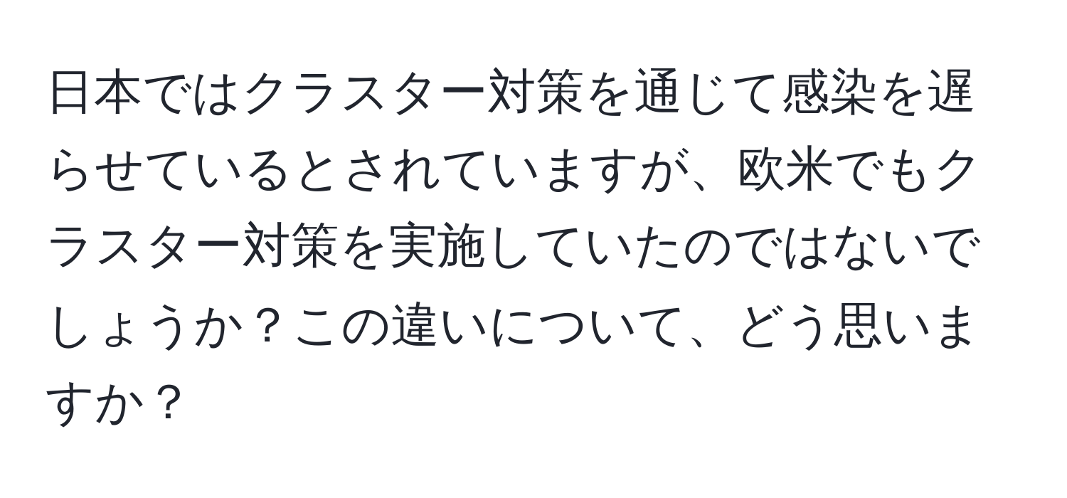 日本ではクラスター対策を通じて感染を遅らせているとされていますが、欧米でもクラスター対策を実施していたのではないでしょうか？この違いについて、どう思いますか？