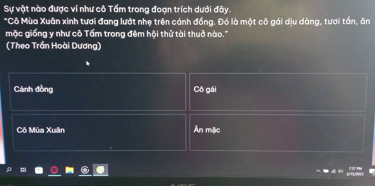 Sự vật nào được ví như cô Tấm trong đoạn trích dưới đây. 
"Cô Mùa Xuân xinh tươi đang lướt nhẹ trên cánh đồng. Đó là một cô gái dịu dàng, tươi tắn, ăn 
mặc giống y như cô Tấm trong đêm hội thử tài thuở nào." 
(Theo Trần Hoài Dương) 
Cánh đồng Cô gái 
Cô Mùa Xuân Ăn mặc 
7:37 PM 
2/15/2025