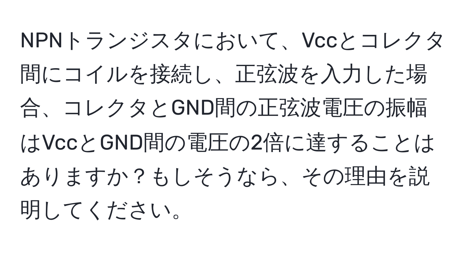 NPNトランジスタにおいて、Vccとコレクタ間にコイルを接続し、正弦波を入力した場合、コレクタとGND間の正弦波電圧の振幅はVccとGND間の電圧の2倍に達することはありますか？もしそうなら、その理由を説明してください。