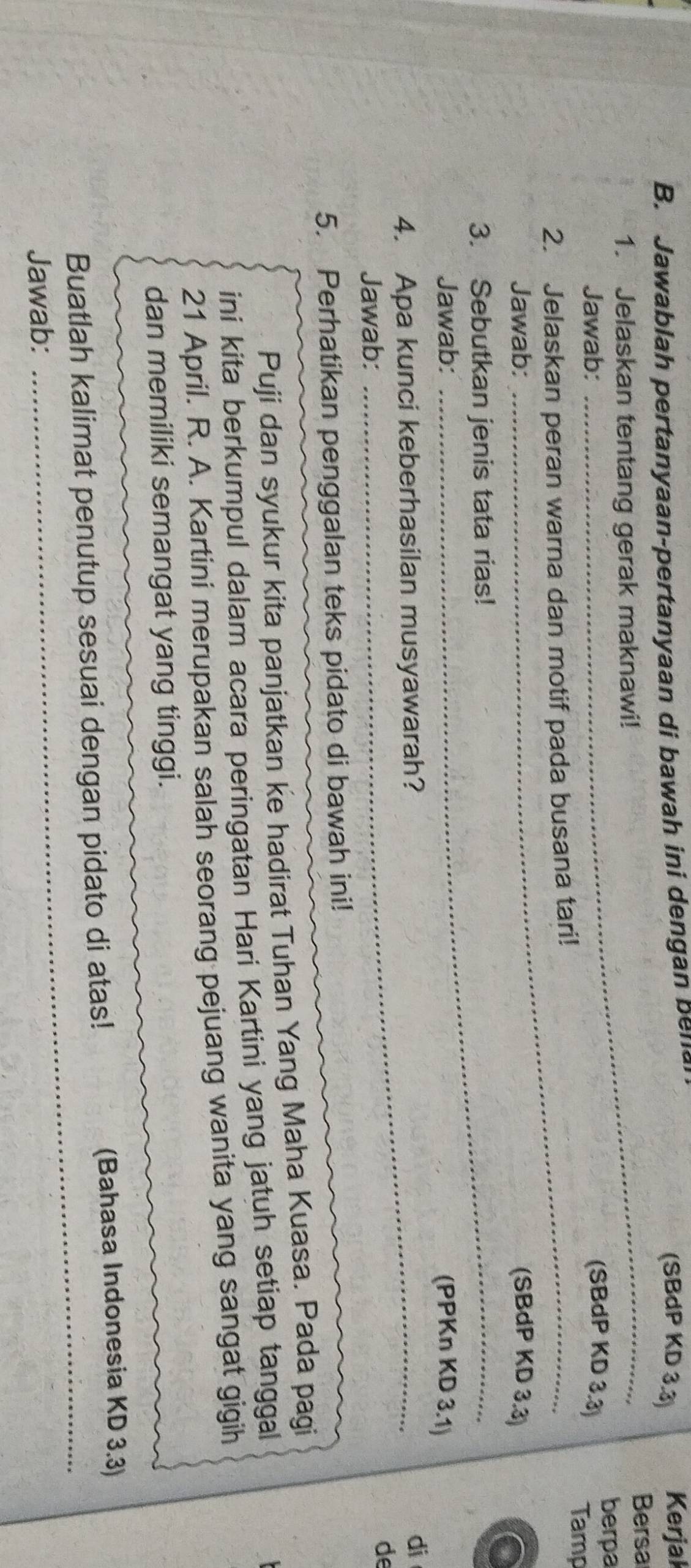 Jawablah pertanyaan-pertanyaan di bawah ini dengan ben 
(SBdP KD 3.3) Kerjak 
_ 
Bersa 
1. Jelaskan tentang gerak maknawi! 
berpa 
Jawab: (SBdP KD 3.3) 
2. Jelaskan peran warna dan motif pada busana tari! 
Tamp 
Jawab: (SBdP KD 3.3) 
3. Sebutkan jenis tata rias! 
Jawab: (PPKn KD 3.1) 
4. Apa kunci keberhasilan musyawarah? 
di 
Jawab: 
de 
5. Perhatikan penggalan teks pidato di bawah ini! 
Puji dan syukur kita panjatkan ke hadirat Tuhan Yang Maha Kuasa. Pada pagi 
ini kita berkumpul dalam acara peringatan Hari Kartini yang jatuh setiap tanggal 
21 April. R. A. Kartini merupakan salan seorang pejuang wanita yang sangat gigih 
dan memiliki semangat yang tinggi. 
_ 
Buatlah kalimat penutup sesuai dengan pidato di atas! (Bahasa Indonesia KD 3.3) 
Jawab: