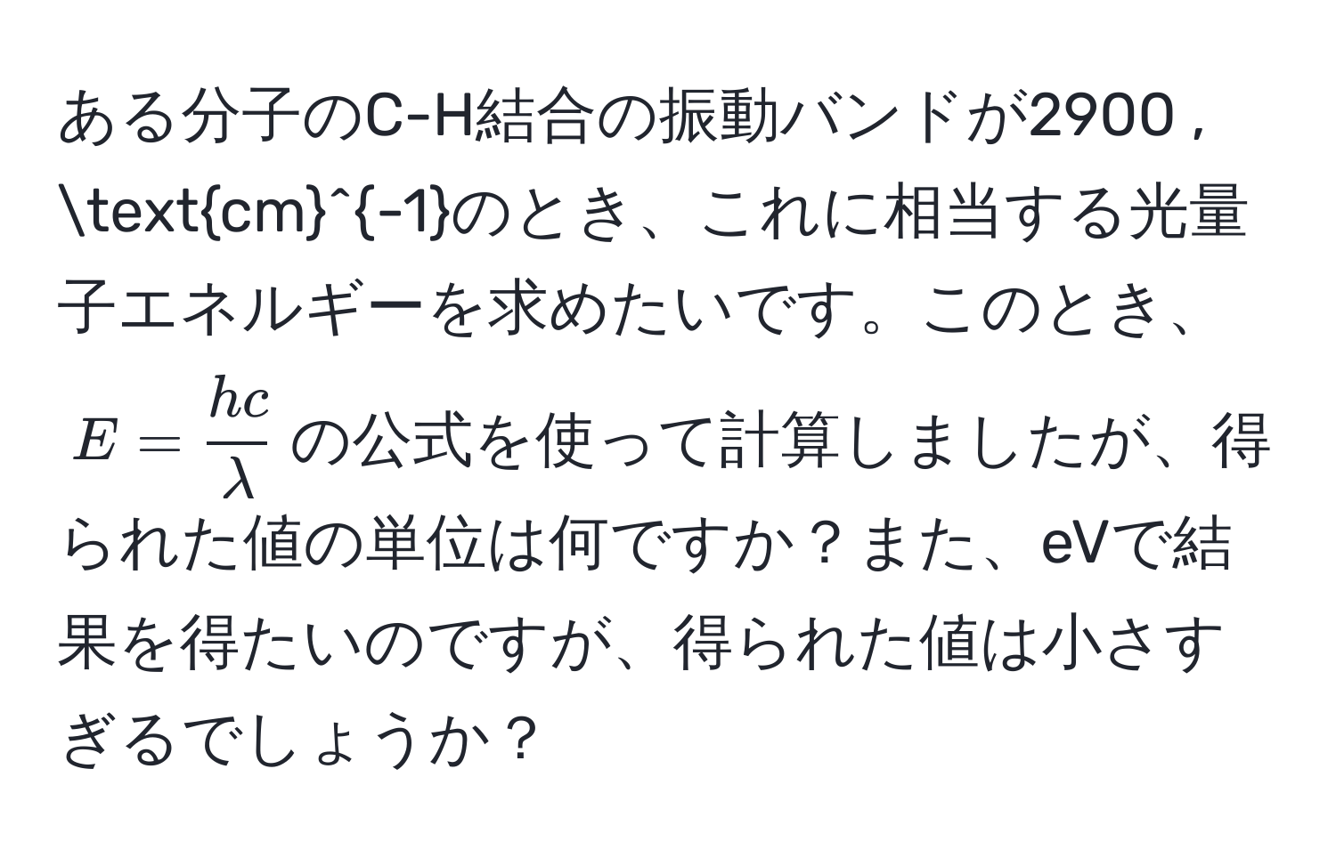 ある分子のC-H結合の振動バンドが2900 , (cm)^(-1)のとき、これに相当する光量子エネルギーを求めたいです。このとき、$E =  hc/lambda $の公式を使って計算しましたが、得られた値の単位は何ですか？また、eVで結果を得たいのですが、得られた値は小さすぎるでしょうか？