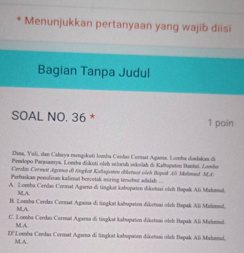 Menunjukkan pertanyaan yang wajib diisi
Bagian Tanpa Judul
SOAL NO. 36 *
1 poin
Dina, Yuli, dan Cahaya mengikuti lomba Cerdas Cermat Agama. Lomba diadakan di
Pendopo Parasamya. Lomba diikuti oleh seluruh sekolah di Kabupaten Bantul. Lombu
Cerdas Cermat Agama di tingkat Kabupaten diketuai oleh Bapak Ali Mahmud. M,A:
Perbaikan penulisan kalimat bercetak miring tersebut adalah ….
A. Lomba Cerdas Cermat Agama di tingkat kabupaten diketuai oleh Bapak Ali Mahmud.
M,A.
B. Lomba Cerdas Cermat Agama di tingkat kabupaten diketuai oleh Bapak Ali Mahmud,
M,A.
C. Lomba Cerdas Cermat Agama di tingkat kabupaten diketuai oleh Bapak Ali Mahmud.
M.A.
D. Lomba Cerdas Cermat Agama di tingkat kabupaten diketuai oleh Bapak Ali Mahmud,
M.A.