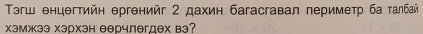 Τгш θнцегтийн θргенийг 2 дахин багасгавал периметр ба τалбай 
хэмжээ хэрхэн еерчлегдех вэ?