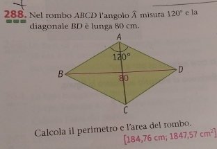 Nel rombo ABCD l'angolo widehat A misura 120° e la
diagonale BD è lunga 80 cm.
Calcola il perimetro e l'area del rombo.
[184,76cm;1847,57cm^2]