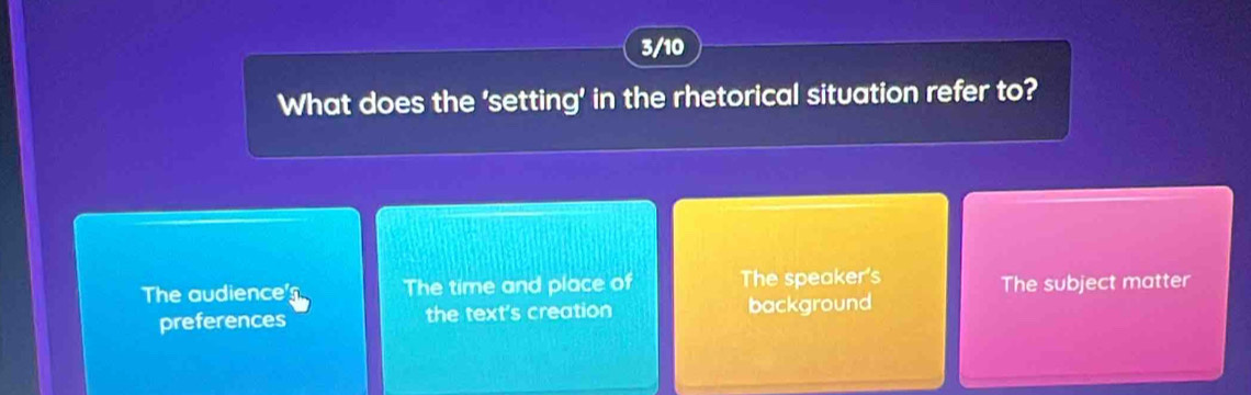 3/10
What does the 'setting' in the rhetorical situation refer to?
The audience's The time and place of The speaker's The subject matter
preferences the text's creation background