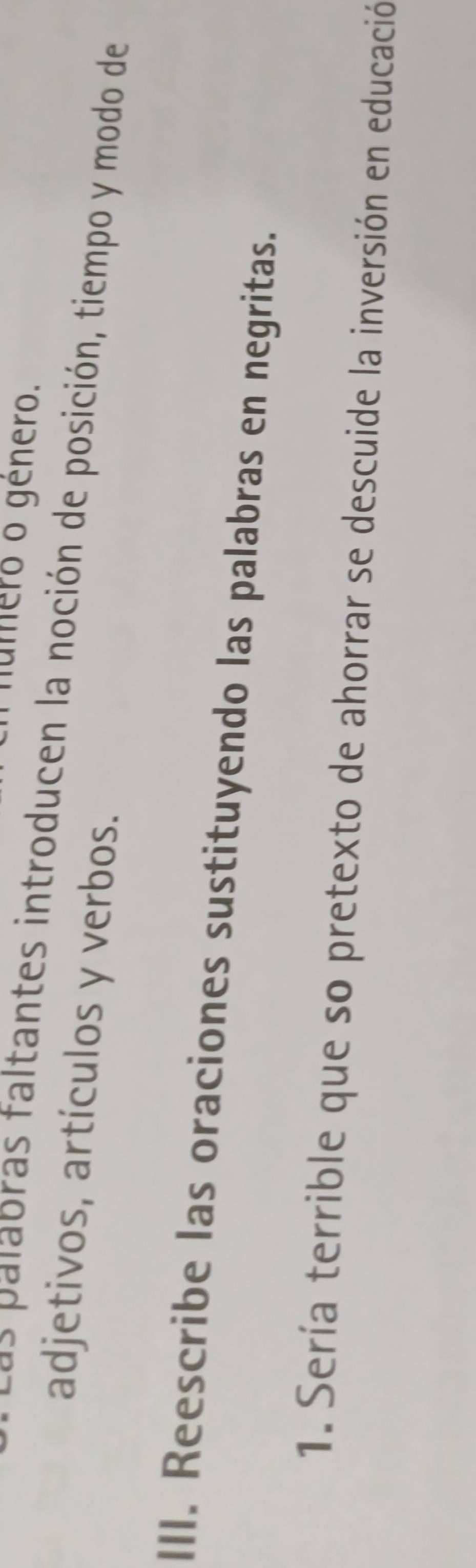 número o género. 
s as al bras faltantes introducen la noción de posición, tiempo y modo de 
adjetivos, artículos y verbos. 
III. Reescribe las oraciones sustituyendo las palabras en negritas. 
1. Sería terrible que so pretexto de ahorrar se descuide la inversión en educación