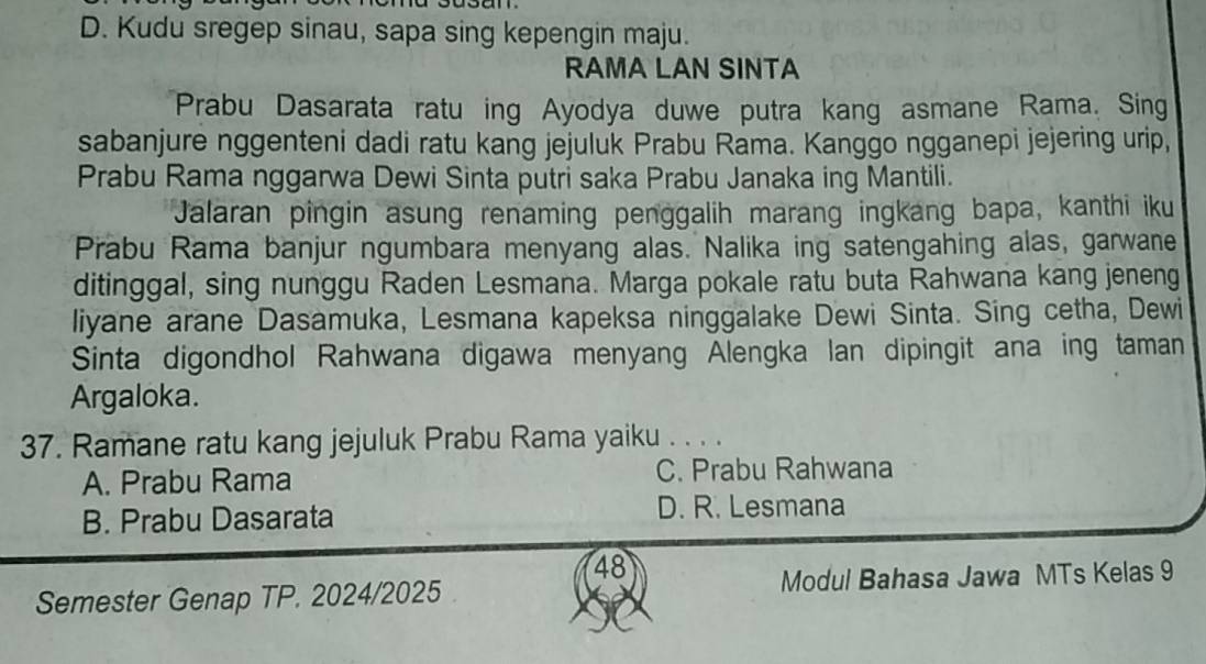 D. Kudu sregep sinau, sapa sing kepengin maju.
RAMA LAN SINTA
Prabu Dasarata ratu ing Ayodya duwe putra kang asmane Rama. Sing
sabanjure nggenteni dadi ratu kang jejuluk Prabu Rama. Kanggo ngganepi jejering urip,
Prabu Rama nggarwa Dewi Sinta putri saka Prabu Janaka ing Mantili.
Jalaran pingin asung renaming penggalih marang ingkang bapa, kanthi iku
Prabu Rama banjur ngumbara menyang alas. Nalika ing satengahing alas, garwane
ditinggal, sing nunggu Raden Lesmana. Marga pokale ratu buta Rahwana kang jeneng
liyane arane Dasamuka, Lesmana kapeksa ninggalake Dewi Sinta. Sing cetha, Dewi
Sinta digondhol Rahwana digawa menyang Alengka lan dipingit ana ing taman
Argaloka.
37. Ramane ratu kang jejuluk Prabu Rama yaiku . . . .
A. Prabu Rama C. Prabu Rahwana
B. Prabu Dasarata D. R. Lesmana
48
Semester Genap TP. 2024/2025 Modul Bahasa Jawa MTs Kelas 9