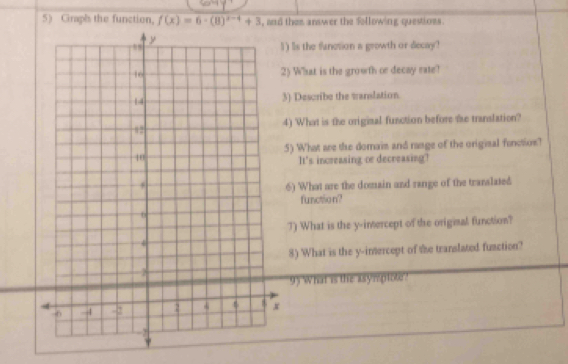 Graph the function. f(x)=6· (8)^x-4+3 d then answer the following questions . 
wth or decay? 
or decay rate? 
3) Describe the wanslation. 
function before the translation? 
s and rasge of the origisal function? 
ecreasing? 
in and range of the translated 
rcept of the original function? 
rcept of the translated fuaction? 
plote?