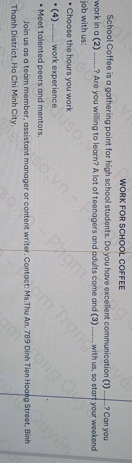 WORK FOR SCHOOL COFFEE 
School Coffee is a gathering point for high school students. Do you have excellent communication (1) _? Can you 
work in a (2) ........? Are you willing to learn? A lot of teenagers and adults come and (3) _with us, so start your weekend 
job with us: 
Choose the hours you work 
(4)_ work experience 
Meet talented peers and mentors. 
Join us as a team member, assistant manager or content writer. Contact: Ms.Thu An. 789 Dinh Tien Hoang Street, Binh 
Thanh District, Ho Chi Minh City.