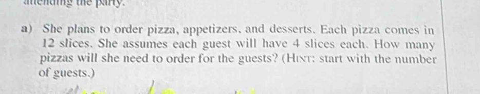 mending the party. 
a) She plans to order pizza, appetizers. and desserts. Each pizza comes in
12 slices. She assumes each guest will have 4 slices each. How many 
pizzas will she need to order for the guests? (Hιnτ: start with the number 
of guests.)