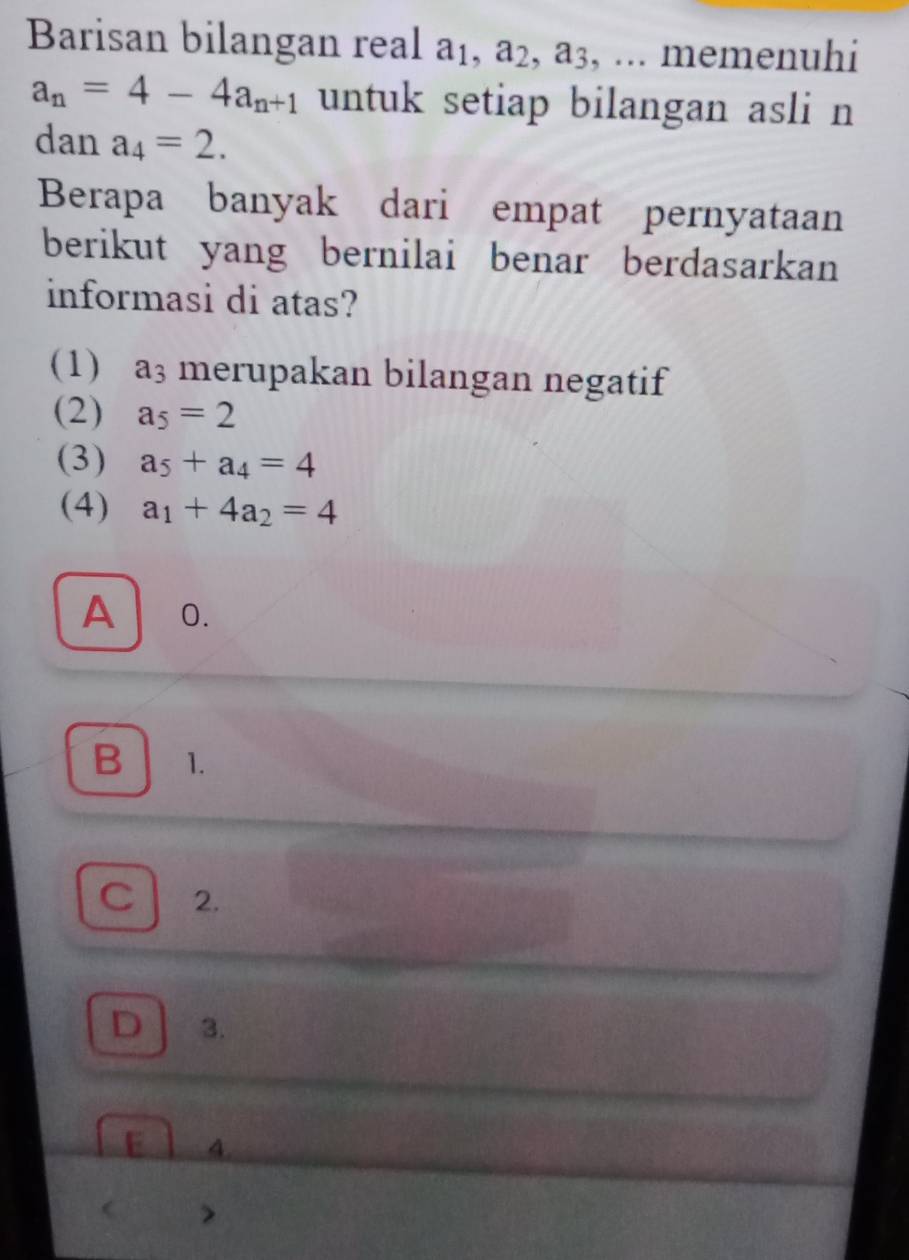 Barisan bilangan real a₁, a₂, a3, ... memenuhi
a_n=4-4a_n+1 untuk setiap bilangan asli n
dan a_4=2. 
Berapa banyak dari empat pernyataan
berikut yang bernilai benar berdasarkan
informasi di atas?
(1) a_3 merupakan bilangan negatif
(2) a_5=2
(3) a_5+a_4=4
(4) a_1+4a_2=4
A ₹0.
Bl 1.
C 2.
D 3.
E 4.
 >