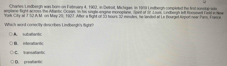 Charles Lindbergh was born on February 4, 1902, in Detroit, Michigan. In 1919 Lindbergh completed the first nonstop solo
airplane flight across the Atlantic Ocean. In his single-engine monoplane, Spirit of St. Louis, Lindbergh left Roosevelt Field in New
York City at 7:52 A.M. on May 20, 1927. After a flight of 33 hours 32 minutes, he landed at Le Bourget Airport near Paris, France.
Which word correctly describes Lindbergh's flight?
A. subatlantic
B. interatlantic
C. transatlantic
D. preatlantic