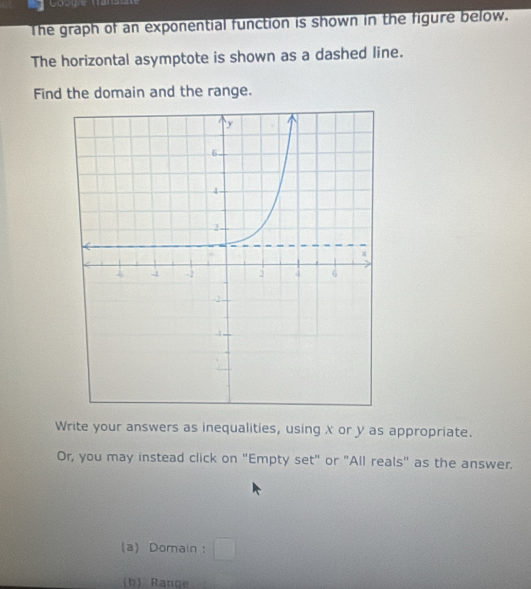 Googie Vansz 
The graph of an exponential function is shown in the figure below. 
The horizontal asymptote is shown as a dashed line. 
Find the domain and the range. 
Write your answers as inequalities, using X or y as appropriate. 
Or, you may instead click on "Empty set" or "All reals" as the answer. 
(a) Domain : 
(b) Range