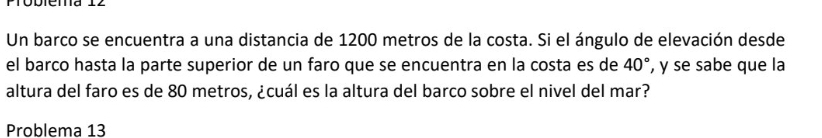 Un barco se encuentra a una distancia de 1200 metros de la costa. Si el ángulo de elevación desde 
el barco hasta la parte superior de un faro que se encuentra en la costa es de 40° , y se sabe que la 
altura del faro es de 80 metros, ¿cuál es la altura del barco sobre el nivel del mar? 
Problema 13