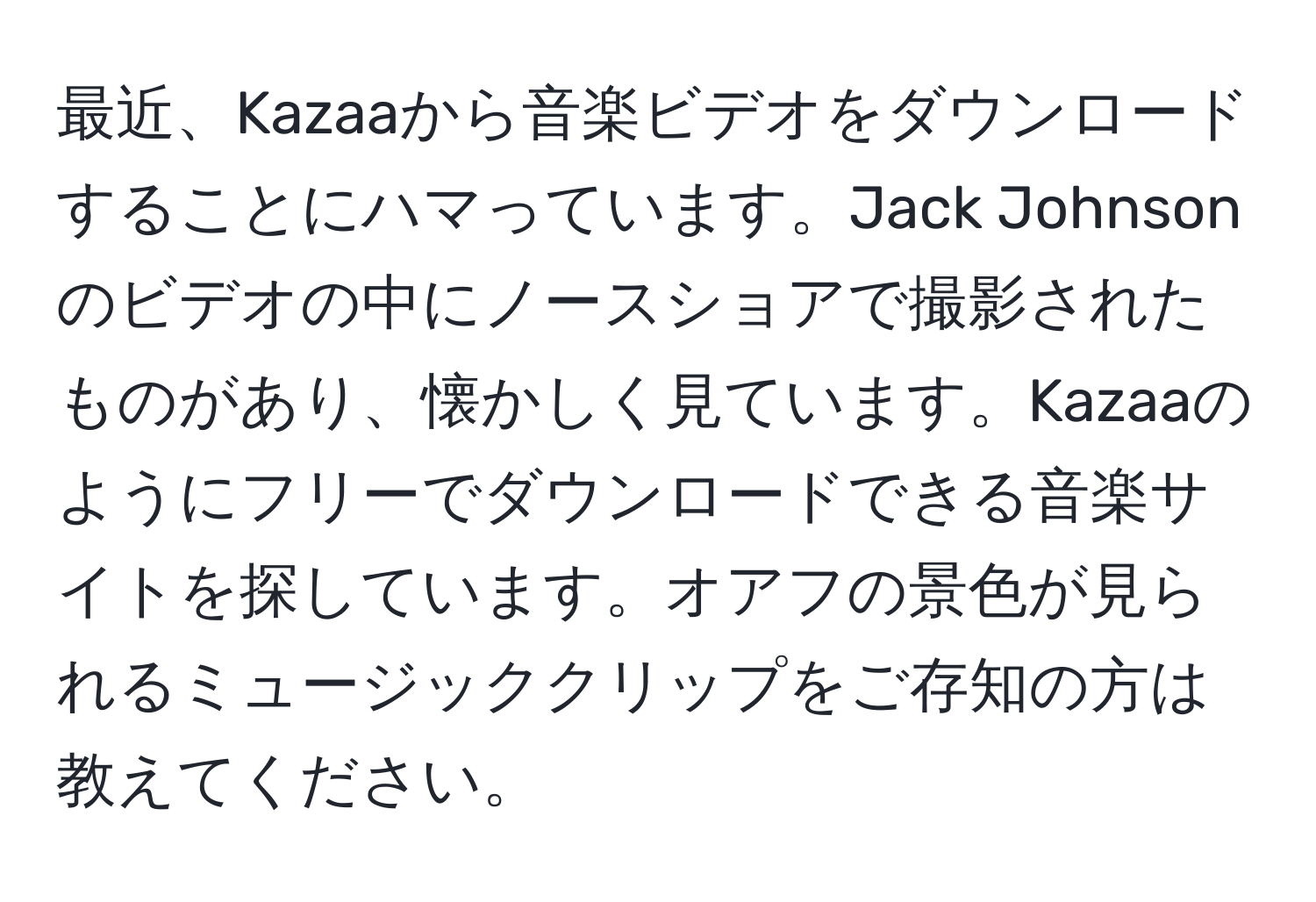 最近、Kazaaから音楽ビデオをダウンロードすることにハマっています。Jack Johnsonのビデオの中にノースショアで撮影されたものがあり、懐かしく見ています。Kazaaのようにフリーでダウンロードできる音楽サイトを探しています。オアフの景色が見られるミュージッククリップをご存知の方は教えてください。