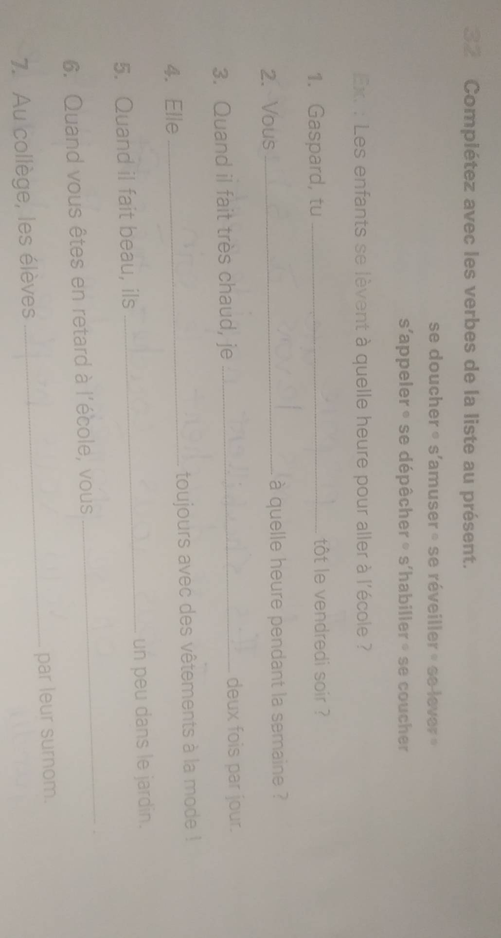 Complétez avec les verbes de la liste au présent. 
se doucher » s'amuser » se réveiller » se lever » 
s'appeler ∘ se dépêcher » s'habiller » se coucher 
Ext : Les enfants se lèvent à quelle heure pour aller à l'école ? 
1. Gaspard, tu _tôt le vendredi soir ? 
2. Vous _à quelle heure pendant la semaine ? 
3. Quand il fait très chaud, je_ 
deux fois par jour. 
4. Elle _toujours avec des vêtements à la mode ! 
5. Quand il fait beau, ils _un peu dans le jardin. 
6. Quand vous êtes en retard à l'école, vous 
_ 
7. Au collège, les élèves _par leur surnom.