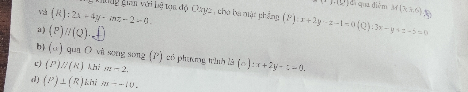 (1),(2) di qua điểm M(3;3;6)
aong gian với hệ tọa độ Oxyz , cho ba mặt phăng (P):x+2y-z-1=0
và (R):2x+4y-mz-2=0.
a) (P)//(Q). (Q):3x-y+z-5=0
b) (alpha ) qua O và song song (P) có phương trình là dot a(alpha ):x+2y-z=0.
c) (P)//(R) khi m=2.
d) (P)⊥ (R) khi m=-10.