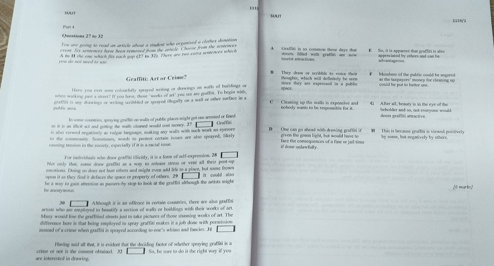 111
sULIt
sulit 1119/1
Part 4
Questions 27 to 32
You are going to read an article about a student who organised a clothes donation
event. Six sentences have been removed from the article. Choose from the sentences
A to H the one which fits each gap (27 to 32). There are two extra sentences which
A Graffiti is so common these days that E So, it is apparent that graffiti is also
streets filled with graffiti are now appreciated by others and can be
tourist attractions. advantageous.
you do not need to use
B They draw or scribble to voice their F Members of the public could be angered
Graffiti: Art or Crime? thoughts, which will definitely be seen as the taxpayers' money for cleaning up
since they are expressed in a public could be put to better use.
Have you ever seen colourfully sprayed writing or drawings on walls of buildings or space.
when walking past a street? If you have, those ‘works of art’ you see are graffiti. To begin with,
graffiti is any drawings or writing scribbled or sprayed illegally on a wall or other surface in a C Cleaning up the walls is expensive and G After all, beauty is in the eye of the
nobody wants to be responsible for it. beholder and so, not everyone would
public area. deem graffiti attractive.
In some countries, spraying graffiti on walls of public places might get one arrested or fined
as it is an ilficit act and getting the walls cleaned would cost money. 27 Graffiti
is also viewed negatively as vulgar language, making any walls with such work an eyesore
D One can go ahead with drawing graffiti if H This is because graffiti is viewed positively
given the green light, but would have to by some, but negatively by others.
to the community. Sometimes, words to protest certain issues are also sprayed, likely face the consequences of a fine or jail time
causing tension in the society, especially if it is a racial issue. if done unlawfully.
For individuals who draw graffiti illicitly, it is a form of self-expression. 28
Not only that, some draw graffiti as a way to release stress or vent all their pent-up
emotions. Doing so does not hurt others and might even add life to a place, but some frown
upon it as they find it defaces the space or property of others. 29 It could also
be a way to gain attention as passers-by stop to look at the graffiti although the artists might
[6 marks]
be anonymous.
30 Although it is an offence in certain countries, there are also graffiti
artists who are employed to beautify a section of walls or buildings with their works of art.
Many would line the graffitied streets just to take pictures of those stunning works of art. The
difference here is that being employed to spray graffiti makes it a job done with permission
instead of a crime when graffiti is sprayed according to one’s whims and fancies. 31
Having said all that, it is evident that the deciding factor of whether spraying graffiti is a
crime or not is the consent obtained. 32 So, be sure to do it the right way if you
are interested in drawing.