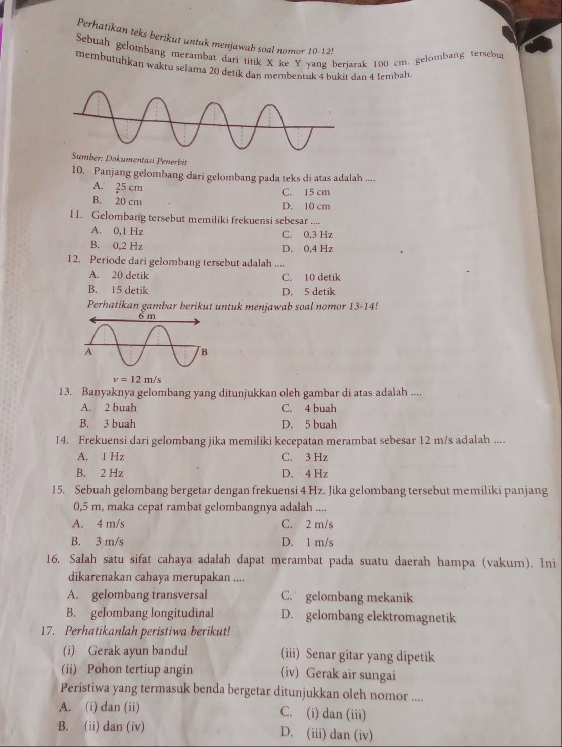 Perhatikan teks berikut untuk menjawab soal nomor 10-12!
Sebuah gelombang merambat dari titik X ke Y yang berjarak 100 cm. gelombang tersebut
membutuhkan waktu selama 20 detik dan membentuk 4 bukit dan 4 lembah
Dokumentasi Penerbit
10. Panjang gelombang dari gelombang pada teks di atas adalah ....
A. 25 cm
C. 15 cm
B. 20 cm D. 10 cm
11. Gelombang tersebut memiliki frekuensi sebesar ....
A. 0,1 Hz C. 0,3 Hz
B. 0,2 Hz D. 0,4 Hz
12. Periode dari gelombang tersebut adalah ....
A. 20 detik C. 10 detik
B. 15 detik D. 5 detik
Perhatikan gambar berikut untuk menjawab soal nomor 13-14!
13. Banyaknya gelombang yang ditunjukkan oleh gambar di atas adalah ....
A. 2 buah C. 4 buah
B. 3 buah D. 5 buah
14. Frekuensi dari gelombang jika memiliki kecepatan merambat sebesar 12 m/s adalah ....
A. 1 Hz C. 3 Hz
B. 2 Hz D. 4 Hz
15. Sebuah gelombang bergetar dengan frekuensi 4 Hz. Jika gelombang tersebut memiliki panjang
0,5 m, maka cepat rambat gelombangnya adalah ....
A. 4 m/s C. 2 m/s
B. 3 m/s D. 1 m/s
16. Salah satu sifat cahaya adalah dapat merambat pada suatu daerah hampa (vakum). Ini
dikarenakan cahaya merupakan ....
A. gelombang transversal C. gelombang mekanik
B. gelombang longitudinal D. gelombang elektromagnetik
17. Perhatikanlah peristiwa berikut!
(i) Gerak ayun bandul (iii) Senar gitar yang dipetik
(ii) Pohon tertiup angin (iv) Gerak air sungai
Peristiwa yang termasuk benda bergetar ditunjukkan oleh nomor ....
A. (i) dan (ii) C. (i) dan (iii)
B. (ii) dan (iv) D. (iii) dan (iv)