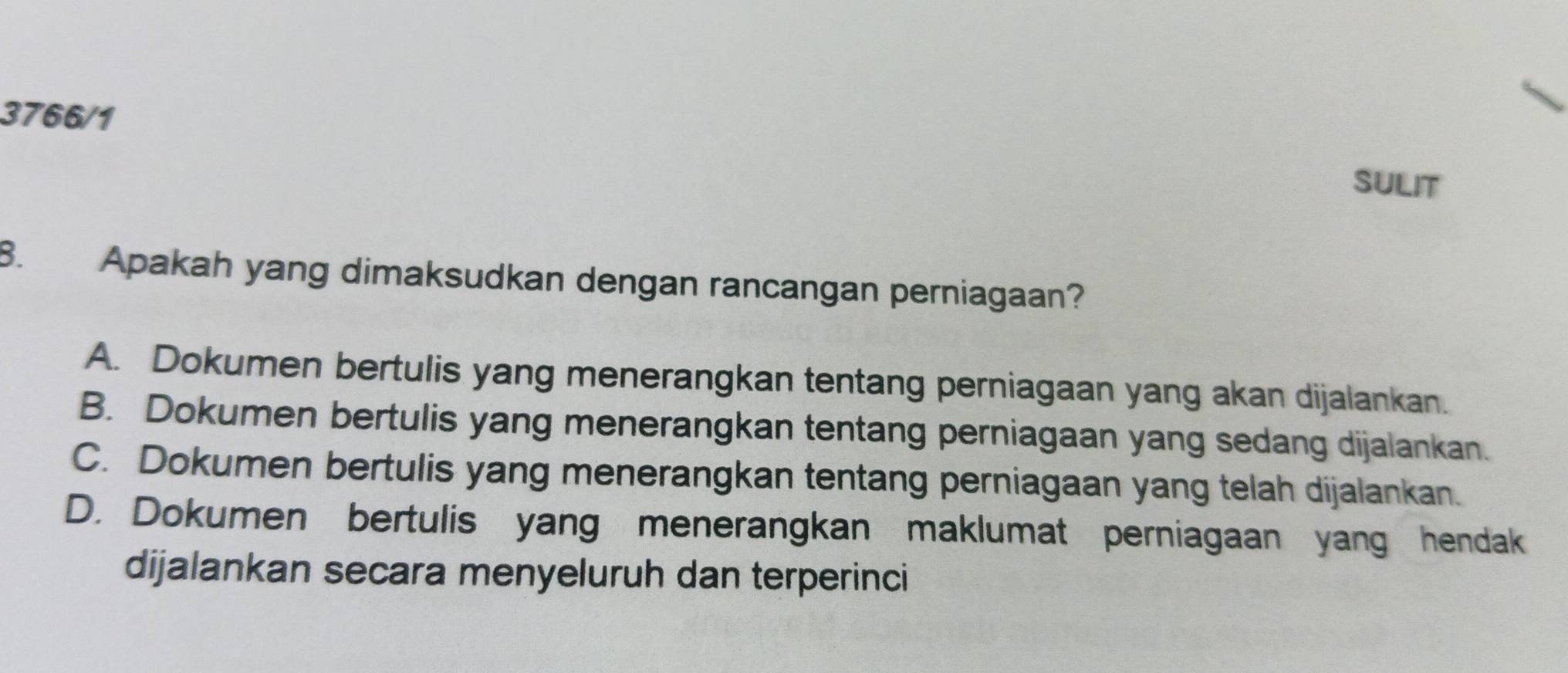 3766/1
SULIT
8. Apakah yang dimaksudkan dengan rancangan perniagaan?
A. Dokumen bertulis yang menerangkan tentang perniagaan yang akan dijalankan.
B. Dokumen bertulis yang menerangkan tentang perniagaan yang sedang dijalankan.
C. Dokumen bertulis yang menerangkan tentang perniagaan yang telah dijalankan.
D. Dokumen bertulis yang menerangkan maklumat perniagaan yang hendak
dijalankan secara menyeluruh dan terperinci