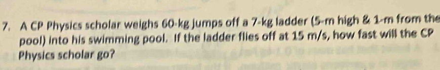 A CP Physics scholar weighs 60-kg jumps off a 7-kg ladder (5-m high & 1-m from the 
pool) into his swimming pool. If the ladder flies off at 15 m/s, how fast will the CP 
Physics scholar go?