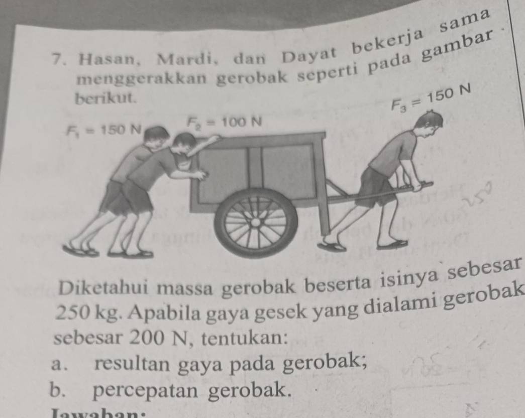 Hasan, Mardi, dan Dayat bekerja sama
eperti pada gambar .
Diketahui massa gerobak beserta isinya sar
250 kg. Apabila gaya gesek yang dialami gerobak
sebesar 200 N, tentukan:
a. resultan gaya pada gerobak;
b. percepatan gerobak.
Iawahan