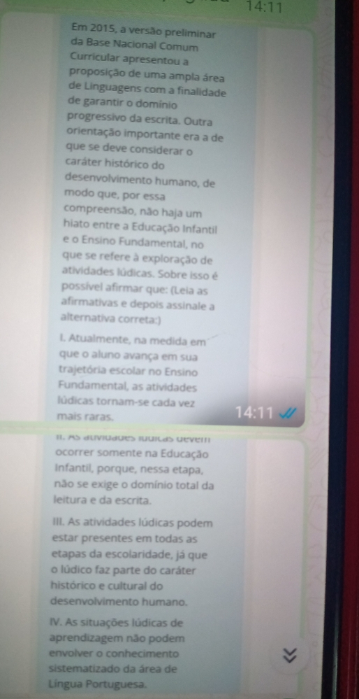 14:11 
Em 2015, a versão preliminar
da Base Nacional Comum
Curricular apresentou a
proposição de uma ampla área
de Linguagens com a finalidade
de garantir o domínio
progressivo da escrita. Outra
orientação importante era a de
que se deve considerar o
caráter histórico do
desenvolvimento humano, de
modo que, por essa
compreensão, não haja um
hiato entre a Educação Infantil
e o Ensino Fundamental, no
que se refere à exploração de
atividades lúdicas. Sobre isso é
possível afirmar que: (Leia as
afirmativas e depois assinale a
alternativa correta:)
I. Atualmente, na medida em
que o aluno avança em sua
trajetória escolar no Ensino
Fundamental, as atividades
lúdicas tornam-se cada vez 14:11 U 
mais raras.
I1. As duviudues juuiças devem
ocorrer somente na Educação
Infantil, porque, nessa etapa,
não se exige o domínio total da
leitura e da escrita.
III. As atividades lúdicas podem
estar presentes em todas as
etapas da escolaridade, já que
o lúdico faz parte do caráter
histórico e cultural do
desenvolvimento humano.
IV. As situações lúdicas de
aprendizagem não podem
envolver o conhecimento
sistematizado da área de
Língua Portuguesa.