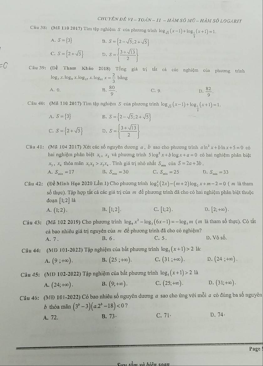 chuyên đề VI-TOAN-11-HAMSOMO-H_2 Am só logarit
Câu 38: (Mã 110 2017) Tìm tập nghiệm S của phương trình log _sqrt(2)(x-1)+log _ 1/2 (x+1)=1.
A. S= 3 B. S= 2-sqrt(5);2+sqrt(5)
C. S= 2+sqrt(5) D. S=  (3+sqrt(13))/2 
=0 Câu 39: (Đề Tham Khảo 2018) Tổng giá trị tất cả các nghiệm của phương trình
log _3x.log _9x.log _27x.log _81x= 2/3 bing
A、 0. B.  80/9 . C. 9. D.  82/9 .
Câu 40: (Mã 110 2017) Tìm tập nghiệm S của phương trình log _sqrt(2)(x-1)+log _ 1/2 (x+1)=1.
A. S= 3 B. S= 2-sqrt(5);2+sqrt(5)
C. S= 2+sqrt(5) D. S=  (3+sqrt(13))/2 
Câu 41: (Mã 104 2017) Xét các số nguyên dương α, b sao cho phương trình a ln^2x+bln x+5=0 có
hai nghiệm phân biệt x_1,x_2 và phương trình 5log^2x+blog x+a=0 có hai nghiệm phân biệt
x_3,x_4 thỏa mãn x_1x_2>x_3x_4. Tính giá trị nhỏ nhất S_min của S=2a+3b.
A. S_min=17 B. S_min=30 C. S_min=25 D. S_min=33
Câu 42: (Đề Minh Họa 2020 Lần 1) Cho phương trình log _2^(2(2x)-(m+2)log _2)x+m-2=0 ( m là tham
số thực). Tập hợp tất cả các giá trị của m để phương trình đã cho có hai nghiệm phân biệt thuộc
đoạn [1;2] là
A. (1;2). [1;2]. C. [1;2). D. [2;+∈fty ).
B.
Câu 43: (Mã 102 2019) Cho phương trình log _9x^2-log _3(6x-1)=-log _3m ( m là tham số thực). Có tất
cả bao nhiêu giá trị nguyên của m để phương trình đã cho có nghiệm?
A. 7 . B. 6 . C. 5. D. Vô số.
Câu 44: (MD 101-2022) Tập nghiệm của bắt phương trình log _5(x+1)>2 là:
A. (9;+∈fty ). B. (25;+∈fty ). C. (31;+∈fty ). D. (24;+∈fty ).
Câu 45: (MD 102-2022) Tập nghiệm của bất phương trình log _5(x+1)>2 là
A. (24;+∈fty ). B. (9;+∈fty ). C. (25;+∈fty ). D. (31;+∈fty ).
Câu 46: (MĐ 101-2022) Có bao nhiêu số nguyên dương a sao cho ứng với mỗi a có đúng ba số nguyên
6 thỏa mãn (3^b-3)(a.2^b-18)<0</tex> ?
A. 72. B. 73· C. 71 D. 74·
Page 
vầm và biên soạn