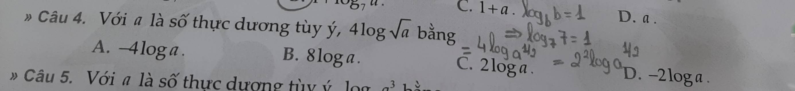 C. 1+a. D. a .
» Câu 4. Với # là số thực dương tùy ý, 4log sqrt(a) bằng
A. -4loga. B. 8 loga. D. -2loga.
C. 2log a.
* Câu 5. Với # là số thực dượng tùy ý lọa _ 3