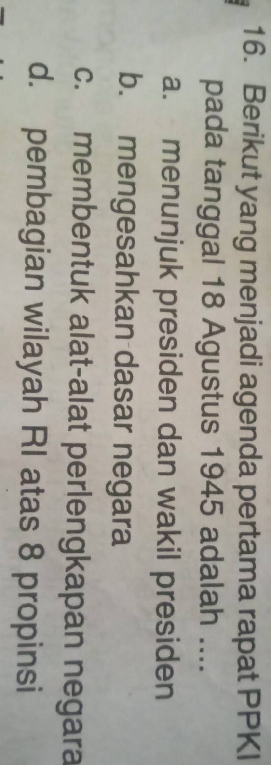 Berikut yang menjadi agenda pertama rapat PPKI
pada tanggal 18 Agustus 1945 adalah ....
a. menunjuk presiden dan wakil presiden
b. mengesahkan dasar negara
c. membentuk alat-alat perlengkapan negara
d. pembagian wilayah RI atas 8 propinsi
