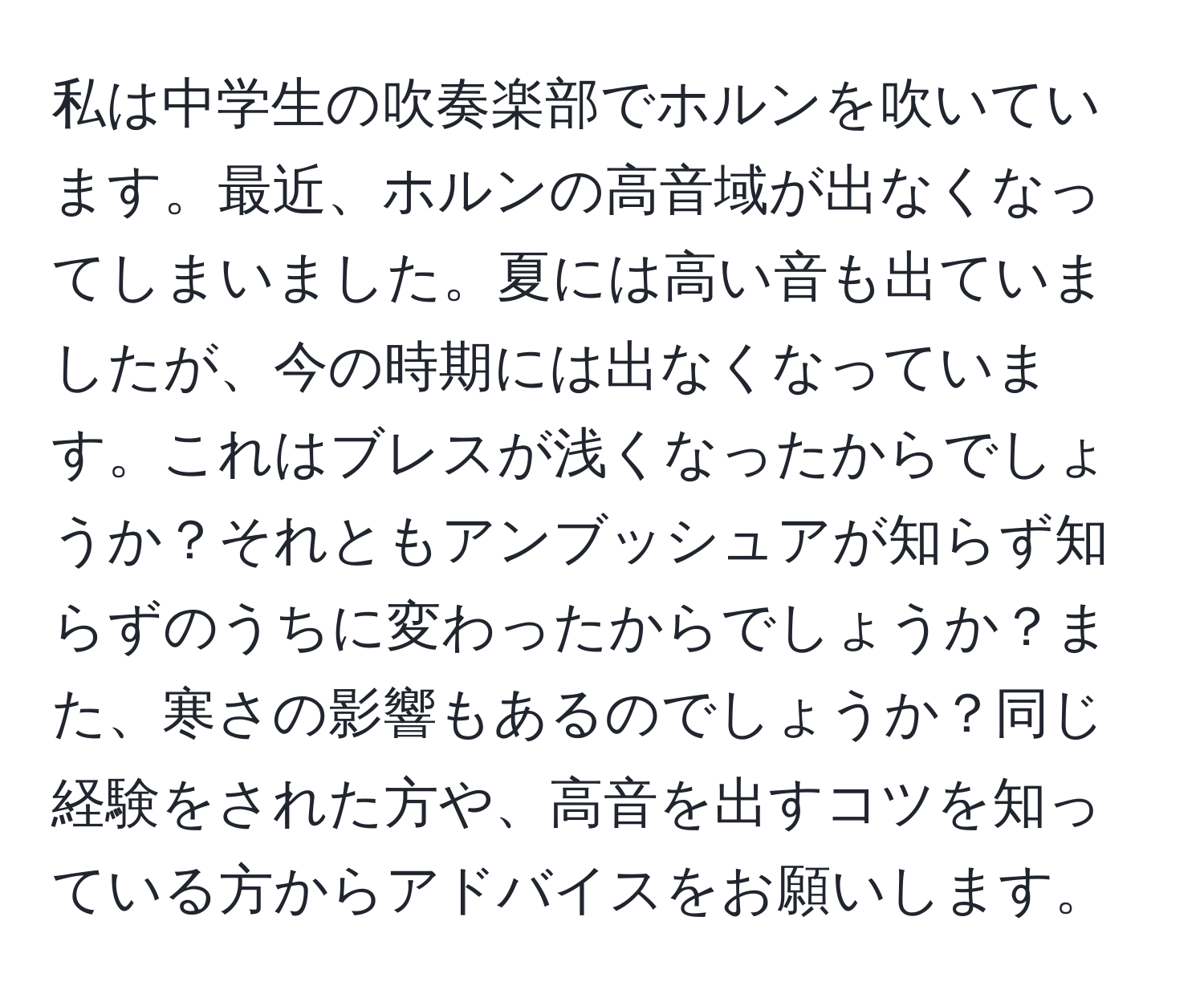 私は中学生の吹奏楽部でホルンを吹いています。最近、ホルンの高音域が出なくなってしまいました。夏には高い音も出ていましたが、今の時期には出なくなっています。これはブレスが浅くなったからでしょうか？それともアンブッシュアが知らず知らずのうちに変わったからでしょうか？また、寒さの影響もあるのでしょうか？同じ経験をされた方や、高音を出すコツを知っている方からアドバイスをお願いします。