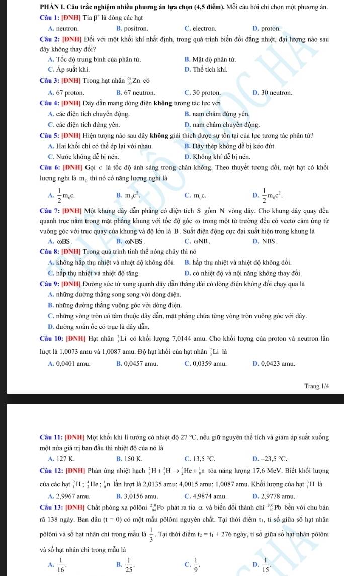 PHÀN I. Câu trắc nghiệm nhiều phương án lựa chọn (4,5 điểm). Mỗi câu hỏi chi chọn một phương án.
Câu 1: [ĐNH] Tia β* là dòng các hạt
A. neutron. B. positron. C. electron. D. proton.
Câu 2: [ĐNH| Đối với một khối khí nhất định, trong quá trình biến đổi đẳng nhiệt, đại lượng nào sau
đây không thay đổi?
A. Tốc độ trung bình của phân tử. B. Mật độ phân tử.
C. Áp suất khí. D. Thể tích khí.
Câu 3: [ĐNH] Trong hạt nhân _(30)^(67)Z n có
A. 67 proton. B. 67 neutron. C. 30 proton. D. 30 neutron.
Câu 4: [ĐNH] Dây dẫn mang dòng điện không tương tác lực với
A. các điện tích chuyển động. B. nam châm đứng yên,
C. các điện tích đứng yên. D. nam châm chuyên động.
Câu 5: [ĐNH] Hiện tượng nào sau đây không giải thích được sự tồn tại của lực tương tác phân tử?
A. Hai khổi chì có thể ép lại với nhau. B. Dây thép không dễ bị kéo đứt.
C. Nước không dễ bị nén. D. Không khí dễ bị nén.
Câu 6: [ĐNH] Gọi c là tốc độ ánh sáng trong chân không. Theo thuyết tương đổi, một hạt có khổi
lượng nghi là mạ thì nó có năng lượng nghi là
A.  1/2 m_0c. B. m_oc^2. C. m_0c. D.  1/2 m_0c^2.
Câu 7: |ĐNH| Một khung dây dẫn phẳng có diện tích S gồm N vòng dây. Cho khung dây quay đều
quanh trục nằm trong mặt phẳng khung với tốc độ góc ω trong một từ trường đều có vectơ cảm ứng từ
vuông góc với trục quay của khung và độ lớn là B. Suất điện động cực đại xuất hiện trong khung là
A. ωBS. B. ωNBS C. ωNB . D. NBS.
Câu 8: [DNH] Trong quá trình tinh thể nóng chãy thì nó
A. không hấp thụ nhiệt và nhiệt độ không đồi. B. hấp thụ nhiệt và nhiệt độ không đổi.
C. hấp thụ nhiệt và nhiệt độ tăng. D. có nhiệt độ và nội năng không thay đổi
Câu 9: [ĐNH] Đường sức từ xung quanh dây dẫn thắng dài có dòng điện không đổi chạy qua là
A. những đường thắng song song với dòng điện.
B. những đường thăng vuông góc với dòng điện
C. những vòng tròn có tâm thuộc dây dẫn, mặt phẳng chứa từng vòng tròn vuông góc với dây.
D. đường xoắn ốc có trục là dây dẫn.
Câu 10: [DNH] Hạt nhân ]Li có khối lượng 7,0144 amu. Cho khối lượng của proton và neutron lằn
lượt là 1,0073 amu và 1,0087 amu. Độ hụt khối của hạt nhân frac 7^(7L li là
A. 0,0401 amu. B. 0,0457 amu. C. 0,0359 amu. D. 0,0423 amu.
Trang 1/4
Câu 11: [ĐNH] Một khối khí lí tưởng có nhiệt độ 27^circ)C C, nếu giữ nguyên thể tích và giảm áp suất xuống
một nửa giá trị ban đầu thì nhiệt độ của nó là
A. 127 K. B. 150 K. C. 13.5°C. D. -23,5°C.
Câu 12: [DNH] Phản ứng nhiệt hạch _1^(2H+_1^3Hto _2^4He+_0^1n n tỏa năng lượng 17,6 MeV. Biết khổi lượng
của các hạt _1^2H;_2^4He ần lần lượt là 2,0135 amu; 4,0015 amu; 1,0087 amu. Khối lượng của hạt *H là
A. 2,9967 amu. B. 3,0156 amu. C. 4,9874 amu. D. 2,9778 amu.
Câu 13: [ĐNH] Chất phóng xạ pôlôni ²Po phát ra tia α và biển đổi thành chỉ beginarray)r 206 80endarray Pb bền với chu bán
rã 138 ngày. Ban đầu (t=0) có một mẫu pôlôni nguyên chất. Tại thời điểm tị, tỉ số giữa số hạt nhân
vôlôni và số hạt nhân chì trong mẫu là  1/3 . Tại thời điểm t_2=t_1+276 ngày, ti số giữa số hạt nhân pôlôni
và số hạt nhân chì trong mẫu là
A.  1/16 . B.  1/25 . C.  1/9 . D.  1/15 .