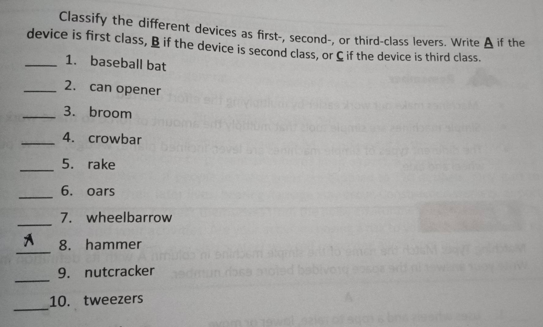 Classify the different devices as first-, second-, or third-class levers. Write A if the 
device is first class, B if the device is second class, or C if the device is third class. 
_1. baseball bat 
_2. can opener 
_3. broom 
_4. crowbar 
_5. rake 
_ 
6. oars 
_ 
7. wheelbarrow 
_ 
8. hammer 
_ 
9. nutcracker 
_ 
10. tweezers