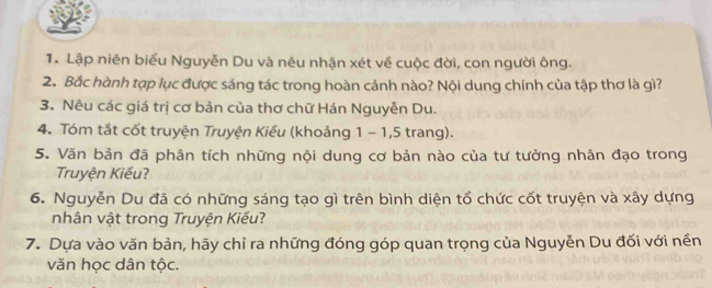 Lập niên biểu Nguyễn Du và nêu nhận xét về cuộc đời, con người ông. 
2. Bắc hành tạp lục được sáng tác trong hoàn cảnh nào? Nội dung chính của tập thơ là gì? 
3. Nêu các giá trị cơ bản của thơ chữ Hán Nguyễn Du. 
4. Tóm tắt cốt truyện Truyện Kiều (khoảng 1 - 1, 5 trang). 
5. Văn bản đã phân tích những nội dung cơ bản nào của tư tưởng nhân đạo trong 
Truyện Kiều? 
6. Nguyễn Du đã có những sáng tạo gì trên bình diện tổ chức cốt truyện và xây dựng 
nhân vật trong Truyện Kiểu? 
7. Dựa vào văn bản, hãy chỉ ra những đóng góp quan trọng của Nguyễn Du đối với nền 
văn học dân tộc.