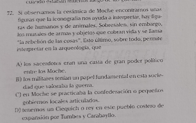 cuando estabán muenos ioegord
72. Si observamos la cerámica de Moche encontramos unas
figuras que la iconografía nos ayuda a interpretar, hay figu.
ras de humaños y de animales. Sobresalen, sin embargo,
los murales de armas y objetos que cobran vida y se llama
“la rebelión de las cosas”. Esto último, sobre todo, permite
interpretar en la arqueología, que
A) los sacerdotes eran una casta de gran poder político
entre los Moche.
B) los militares tenían un papel fundamental en esta socie-
dad que valoraba la guerra.
C) en Moche se practicaba la confederación o pequeños
gobiernos locales articulados.
D) tenemos un Ciequich o rey en este pueblo costero de
expansión por Tumbes y Carabayllo.