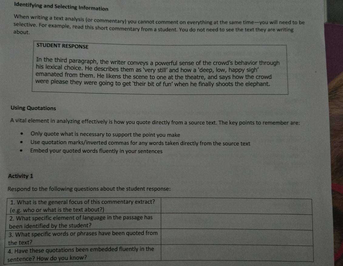 Identifying and Selecting Information 
When writing a text analysis (or commentary) you cannot comment on everything at the same time—you will need to be 
selective. For example, read this short commentary from a student. You do not need to see the text they are writing 
about. 
STUDENT RESPONSE 
In the third paragraph, the writer conveys a powerful sense of the crowd’s behavior through 
his lexical choice. He describes them as ‘very still’ and how a ‘deep, low, happy sigh' 
emanated from them. He likens the scene to one at the theatre, and says how the crowd 
were please they were going to get ‘their bit of fun’ when he finally shoots the elephant. 
Using Quotations 
A vital element in analyzing effectively is how you quote directly from a source text. The key points to remember are: 
Only quote what is necessary to support the point you make 
Use quotation marks/inverted commas for any words taken directly from the source text 
Embed your quoted words fluently in your sentences 
Activity 1 
Respond to the following questions about the student response: