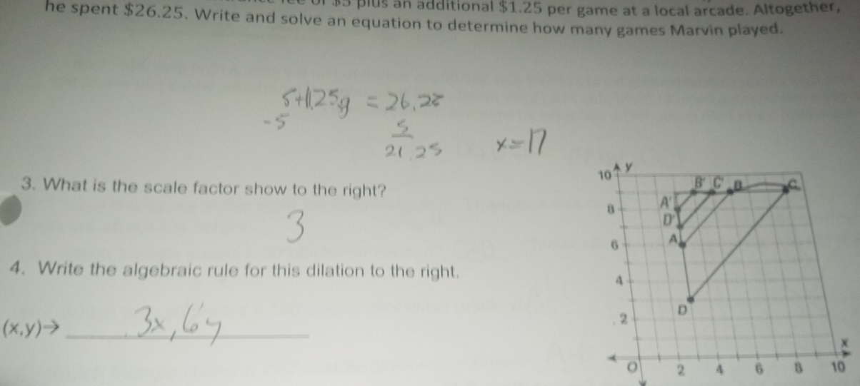 $5 plus an additional $1.25 per game at a local arcade. Altogether,
he spent $26.25. Write and solve an equation to determine how many games Marvin played.
3. What is the scale factor show to the right?
4. Write the algebraic rule for this dilation to the right.
(x,y)to _