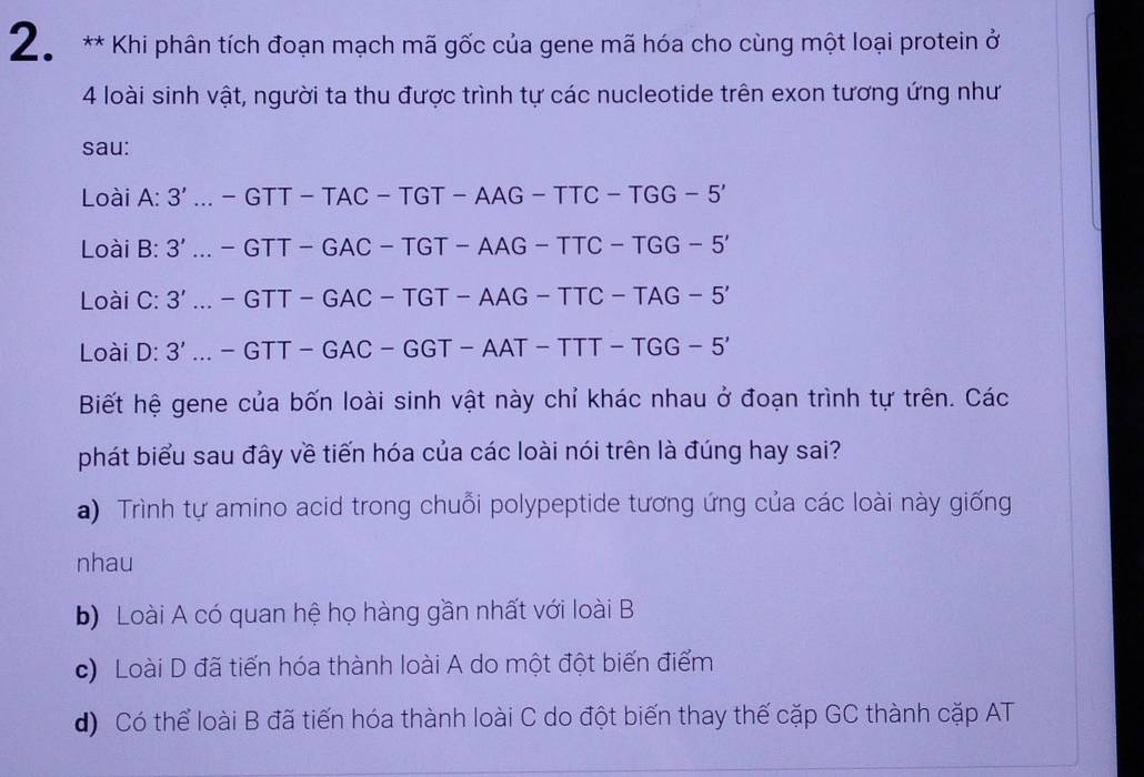 Khi phân tích đoạn mạch mã gốc của gene mã hóa cho cùng một loại protein ở
4 loài sinh vật, người ta thu được trình tự các nucleotide trên exon tương ứng như
sau:
Loài 4^(·) 3'...-GTT-TAC-TGT-AAG-TTC-TGG-5'
Loài B: 3' ...-GTT-GAC-TGT-AAG-TTC-TGG-5'
Loài C: 3' ...-GTT-GAC-TGT-AAG-TTC-TAG-5'
Loài D: 3' ...-GTT-GAC-GGT-AAT-TTT-TGG-5'
Biết hệ gene của bốn loài sinh vật này chỉ khác nhau ở đoạn trình tự trên. Các
phát biểu sau đây về tiến hóa của các loài nói trên là đúng hay sai?
) Trình tự amino acid trong chuỗi polypeptide tương ứng của các loài này giống
nhau
b) Loài A có quan hệ họ hàng gần nhất với loài B
c) Loài D đã tiến hóa thành loài A do một đột biến điểm
d) Có thể loài B đã tiến hóa thành loài C do đột biến thay thế cặp GC thành cặp AT