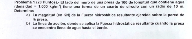 Problema 1 (20 Puntos).- El lado del muro de una presa de 100 de longitud que contiene agua
densidad=1,000kg/m^3) tiene una forma de un cuarto de círculo con un radio de 10 m. 
Determine: 
a) La magnitud (en KN) de la Fuerza hidrostática resultante ejercida sobre la pared de 
la presa. 
b) La línea de acción, donde se aplica la Fuerza hidrostática resultante cuando la presa 
se encuentra llena de agua hasta el borde.