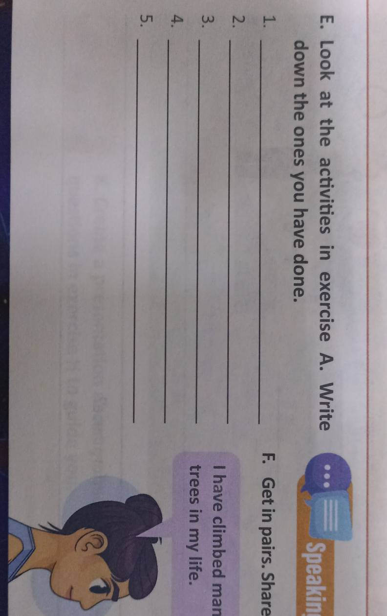 Look at the activities in exercise A. Write 
down the ones you have done. 
Speakin 
1. _F. Get in pairs. Share 
2._ 
3._ 
I have climbed man 
trees in my life. 
_ 
4. 
5._