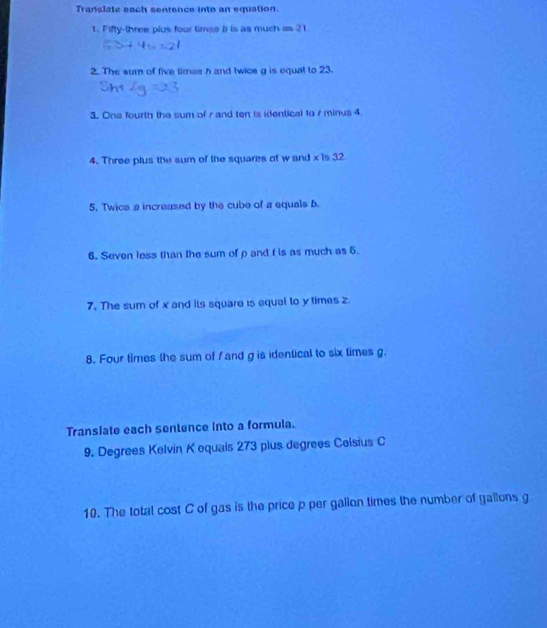 Translate each sentence into an equation. 
1. Fifty-three plus four timee b is as much as 2
2. The sum of five times h and twice g is equal to 23. 
3. Ona fourth the sum of r and ten is identical to r minus 4
4. Three plus the sum of the squares of w and x is 32
5. Twice a increased by the cube of a equals b. 
6. Seven less than the sum of ρ and f is as much as 5. 
7. The sum of x and its square is aqual to y times z
8. Four times the sum of fand g is identical to six times g. 
Translate each sentence into a formula. 
9. Degrees Kelvin K equals 273 plus degrees Colsius C
10. The total cost C of gas is the price p per gallon times the number of gallons g