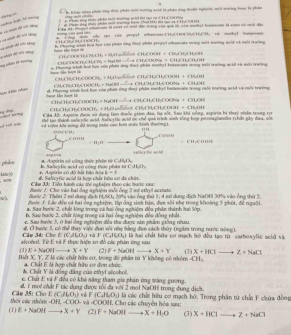 9
b. Khác nhau phản ứng thủy phân môi trường acid là phản ứng thuận nghịch; môi trường base là phản
* không có.
ứng một chiều.
( c. Phân ứng thủy phần môi trường acid thì tạo ra CH₃COONa
carbon hoặc M tương
lc và nhiệt độ sôi tăng d. Phản ứng thủy phân môi trường base (NaOH) thì tạo ra CH₃COOH.
Cầu 31: Propyl ethanoate là ester có mùi đặc trưng của quả lê, còn methyl butanoate là ester có mùi đặc
a. Công thức cầu tạo của propyl ethanoate:( CH_3COOCH_2CH_2CH_3 và methyl butanoate:
1 và nhiệt độ sôi tăng trưng của quả táo.
CH₃CH₂CH₂COOCH₃.
b. Phương trình hoá học của phản ứng thuỷ phân propyl ethanoate trong môi trường acid và môi trường
và nhiệt độ sôi tăng
là nhiệt độ sôi tăng
base Iần lượt là
CH_3COOCH_2CH_2CH_3+H_2Oleftharpoons CH_3COOH+CH_3CH_2CH_2OH
g phân tử tư ơng
CH: COOCH_2CH_2CH_3+NaOHxrightarrow sigma _CH_3COONa+CH_3CH_2CH_2OH
c. Phường trình hoá học của phản ứng thuỷ phân methyl butanoate trong môi trường acid và môi trường
base lần lượt là
CH_3CH_2CH_2COOCH_3.+H_2Oxlongequal H^+l°CH_3CH_2COOH+CH_3OH
CH_3CH_2CH_2COOCH_3.+NaOHxrightarrow in_3CH_3CH_2CH_2COONa+CH_3OH
lược khác nhau
d. Phương trình hoá học của phản ứng thuỷ phân methyl butanoate trong môi trường acid và môi trường
base lần lượt là
CH_3CH_2CH_2COOCH_3.+NaOHxrightarrow rho CH_3CH_2CH_2COONa+CH_3OH
CH_3CH_2CH_2COOCH_3.+H_2Oleftharpoons CCH_to CH_3CH_2CH_2COOH+CH_3OH
cohol tương ng ứng. spirin được sử dụng làm thuốc giảm đau, hạ sốt. Sau khi uống, aspirin bi thuỷ nhân trong cơ
Câu 32:A
thể tạo thành salicylic acid. Salicylic acid ức chế quá trình sinh tổng hợp prostaglandin (chất gây đau, sốt
ol với xúc
và viêm khi nóng độ trong máu cao hơn mức bình thường).
OH
O OCCH_3
COOF
C O O H
+ H_2O
+ CH_3 COOF
aspirin salicylic acid
a. Aspirin có công thức phân tử C_9H_8O_4.
: phẩm b. Salicylic acid có công thức phân tử C_7H_6O_3.
c. Aspirin có độ bất bão hòa k=5
late)) d. Salicylic acid là hợp chất hữu cơ đa chức.
sơn
Câu 33: Tiến hành các thí nghiệm theo các bước sau:
Bước 1: Cho vào hai ống nghiệm mỗi ống 2 ml ethyl acetate.
te), Bước 2: Thêm 2 ml dung dịch H_2SO_420% vào ống thứ 1;4 * ml dung dịch NaOH 30% vào ống thứ 2.
Bước 3: Lắc đều cả hai ống nghiệm, lắp ống sinh hàn, đun sôi nhẹ trong khoảng 5 phút, để nguội.
a. Sau bước 2, chất lỏng trong cả hai ống nghiệm đều phân thành hai lớp.
b. Sau bước 2, chất lỏng trong cả hai ống nghiệm đều đồng nhất.
c. Sau bước 3, ở hai ống nghiệm đều thu được sản phầm giống nhau.
d. Ở bước 3, có thể thay việc đun sôi nhẹ bằng đun cách thủy (ngâm trong nước nóng).
Câu 34: Cho E(C_3H_6O_3) và F(C_4H_6O_4) là hai chất hữu cơ mạch hở đều tạo từ carboxylic acid và
alcohol. Từ E và F thực hiện sơ đồ các phản ứng sau
(1) E+NaO1 4 X+Y (2) F+NaOH X+Y (3) X+HClto Z+NaCl
Biết X, Y, Z là các chất hữu cơ, trong đó phân tử Y không có nhóm -CH_3.
a. Chất E là hợp chất hữu cơ đơn chức.
b. Chất Y là đồng đẳng của ethyl alcohol.
c. Chất E và F đều có khả năng tham gia phản ứng tráng gương.
d. 1 mol chất F tác dụng được tối đa với 2 mol NaOH trong dung dịch.
Câu 35: Cho E(C_3H_6O_3) và F(C_4H_6O_5) là các chất hữu cơ mạch hở. Trong phân tử chất F chứa đồng
thời các nhóm -OH,-COO- và -COOH. Cho các chuyển hóa sau:
(1) E+NaOHto X+Y (2) F+NaOHto X+H_2O (3) X+HClto Z+NaCl