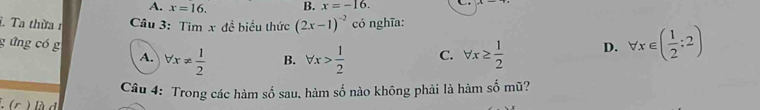 A. x=16. B. x=-16. 
i. Ta thừa 1 Câu 3: Tìm x dhat e biểu thức (2x-1)^-2 có nghĩa:
g ứng có g forall x> 1/2 
A. forall x!=  1/2  forall x≥  1/2 
D. forall x∈ ( 1/2 :2)
B.
C.
Câu 4: Trong các hàm số sau, hàm shat o nào không phải là hàm số mũ?
(c ) là d