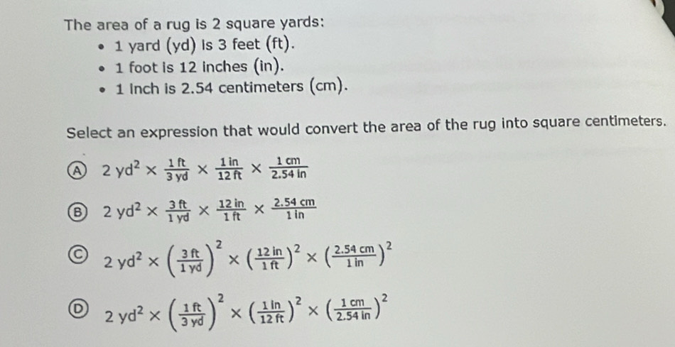 The area of a rug is 2 square yards :
1 yard (yd) is 3 feet (ft).
1 foot is 12 inches (in).
1 Inch is 2.54 centimeters (cm).
Select an expression that would convert the area of the rug into square centimeters.
a 2yd^2*  1ft/3yd *  1in/12ft *  1cm/2.54in 
2yd^2*  3ft/1yd *  12in/1ft *  (2.54cm)/1in 
2yd^2* ( 3ft/1yd )^2* ( 12in/1ft )^2* ( (2.54cm)/1in )^2
D 2yd^2* ( 1ft/3yd )^2* ( 1in/12ft )^2* ( 1cm/2.54in )^2