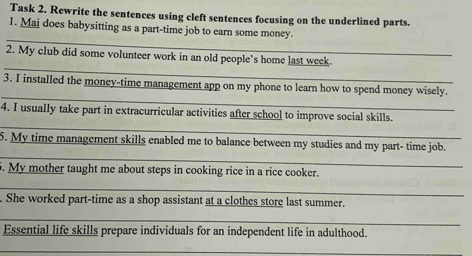 Task 2. Rewrite the sentences using cleft sentences focusing on the underlined parts. 
1. Mai does babysitting as a part-time job to earn some money. 
_ 
_ 
2. My club did some volunteer work in an old people’s home last week._ 
_ 
3. I installed the money-time management app on my phone to learn how to spend money wisely. 
4. I usually take part in extracurricular activities after school to improve social skills. 
_ 
_ 
5. My time management skills enabled me to balance between my studies and my part- time job. 
5. My mother taught me about steps in cooking rice in a rice cooker. 
_ 
. She worked part-time as a shop assistant at a clothes store last summer. 
_ 
Essential life skills prepare individuals for an independent life in adulthood. 
_