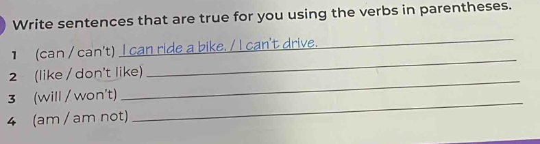 Write sentences that are true for you using the verbs in parentheses. 
_ 
] (can / can't) I can ride a bike. / I can't drive. 
_ 
2 (like / don't like) 
3 (will / won't) 
_ 
4 (am / am not) 
_