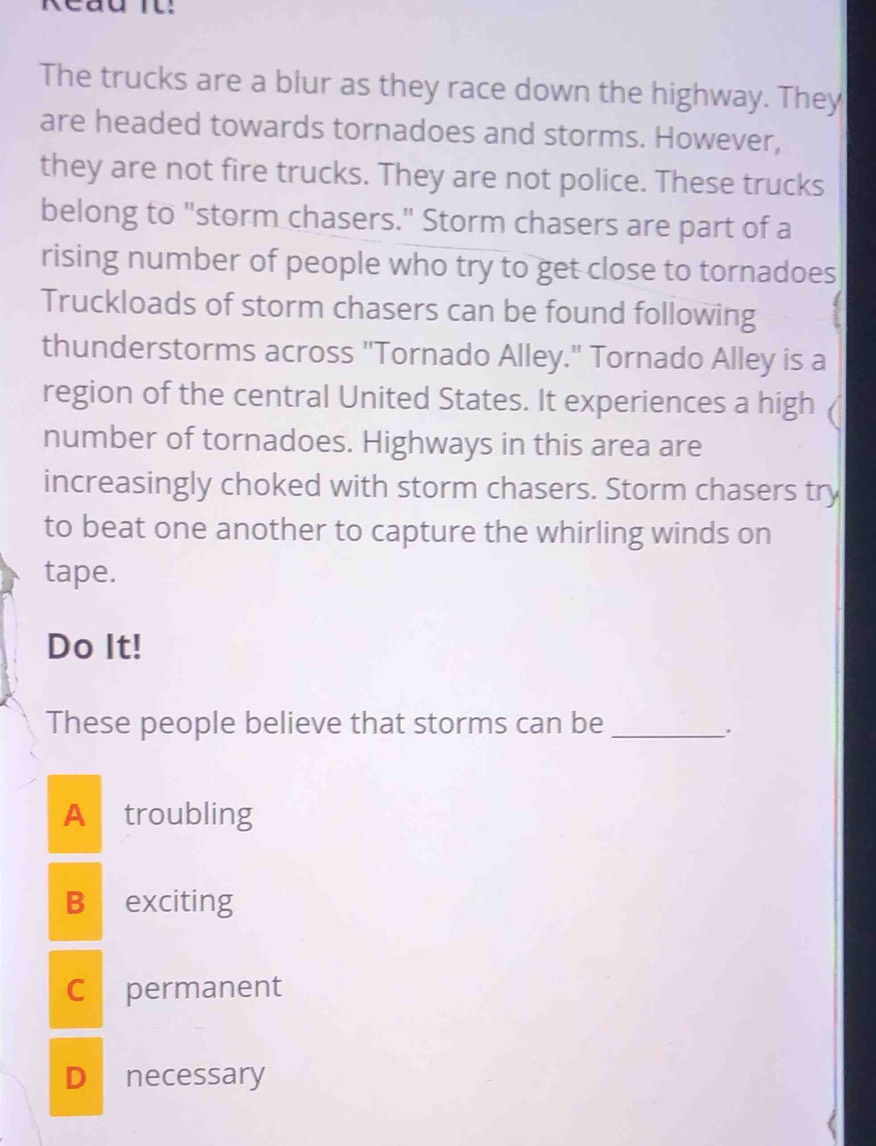 Reau Il:
The trucks are a blur as they race down the highway. They
are headed towards tornadoes and storms. However,
they are not fire trucks. They are not police. These trucks
belong to "storm chasers." Storm chasers are part of a
rising number of people who try to get close to tornadoes
Truckloads of storm chasers can be found following
thunderstorms across "Tornado Alley." Tornado Alley is a
region of the central United States. It experiences a high
number of tornadoes. Highways in this area are
increasingly choked with storm chasers. Storm chasers try
to beat one another to capture the whirling winds on
tape.
Do It!
These people believe that storms can be_
.
A troubling
B exciting
Cpermanent
D necessary